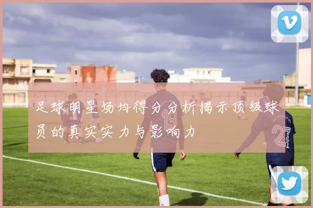 足球明星场均得分分析揭示顶级球员的真实实力与影响力