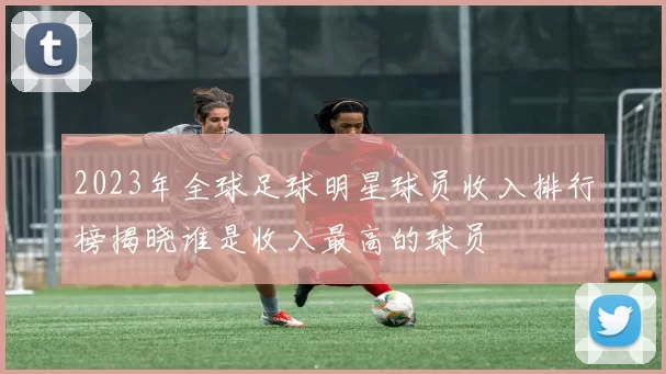 2023年全球足球明星球员收入排行榜揭晓谁是收入最高的球员