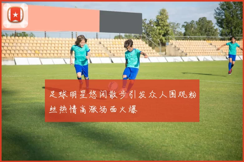 足球明星悠闲散步引发众人围观粉丝热情高涨场面火爆