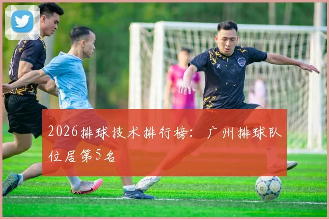 2026排球技术排行榜：广州排球队位居第5名