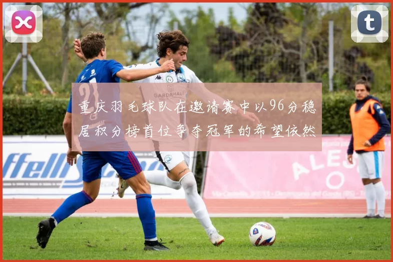 重庆羽毛球队在邀请赛中以96分稳居积分榜首位争夺冠军的希望依然强烈