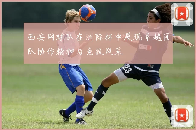 西安网球队在洲际杯中展现卓越团队协作精神与竞技风采