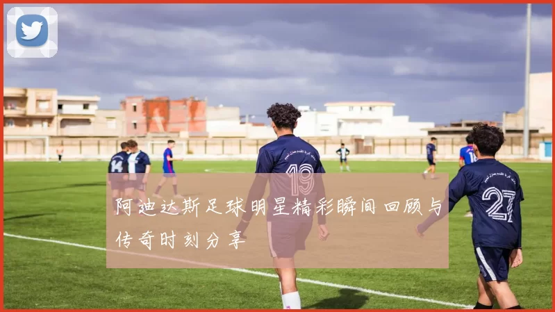 阿迪达斯足球明星精彩瞬间回顾与传奇时刻分享