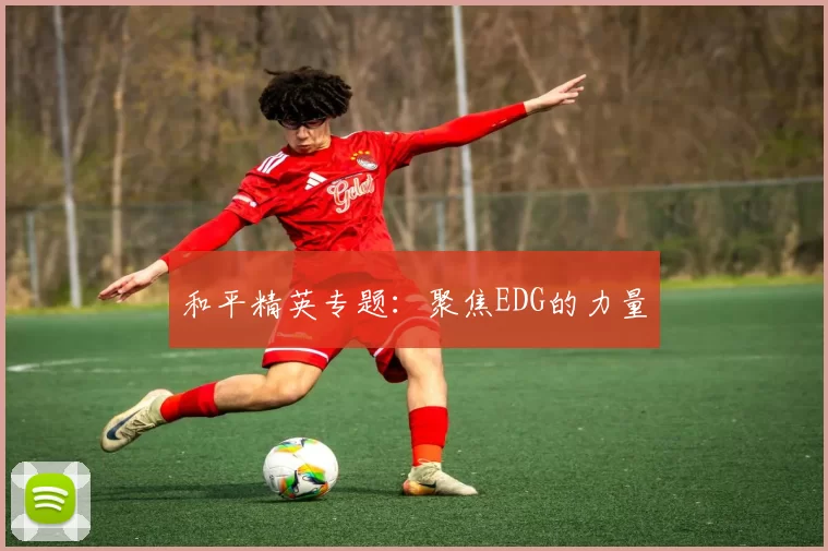 和平精英专题：聚焦EDG的力量