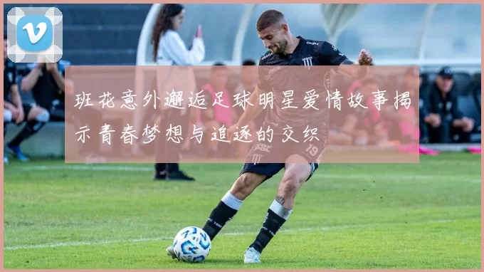 班花意外邂逅足球明星爱情故事揭示青春梦想与追逐的交织