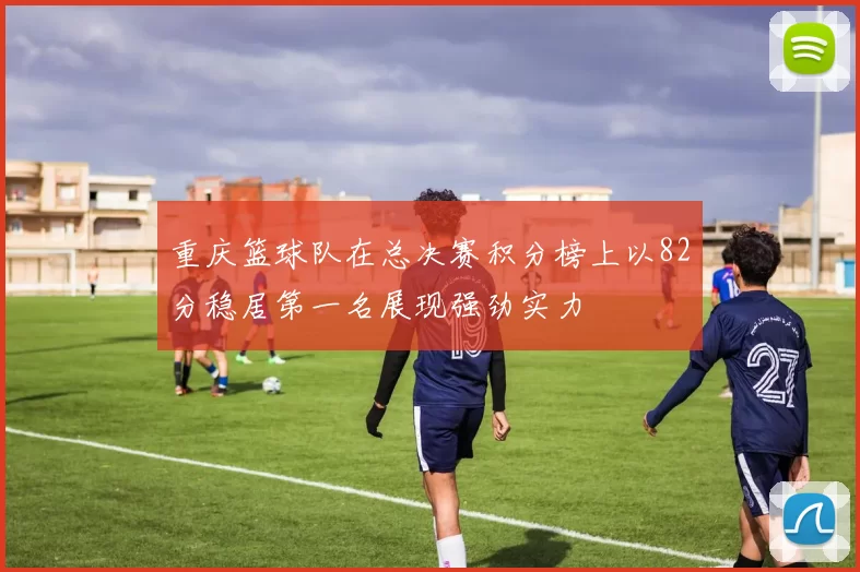 重庆篮球队在总决赛积分榜上以82分稳居第一名展现强劲实力
