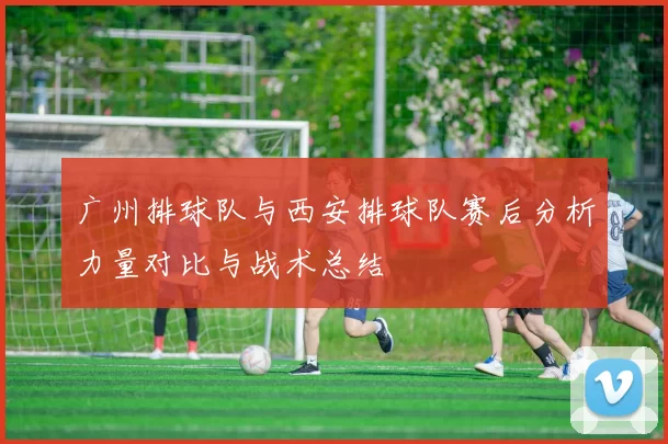 广州排球队与西安排球队赛后分析力量对比与战术总结