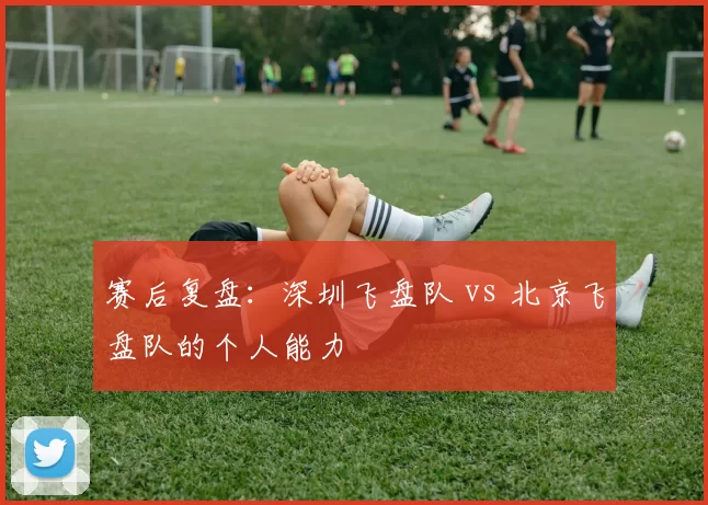 赛后复盘：深圳飞盘队 vs 北京飞盘队的个人能力